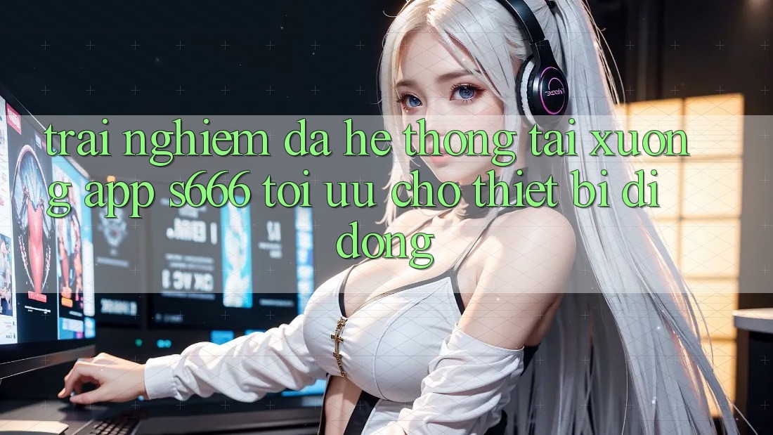 Trải nghiệm Đa Hệ thống – Tải xuống App s666 Tối Ưu Cho Thiết Bị Di Động Trải nghiệm Đa Hệ thống – Tải xuống App s666 Tối Ưu Cho Thiết Bị Di Động
