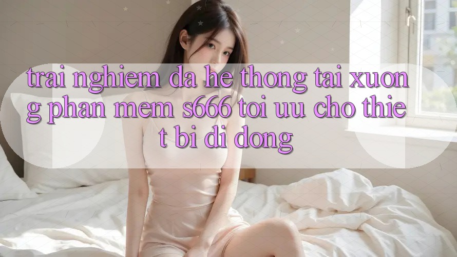 Trải nghiệm Đa Hệ thống – Tải xuống Phần mềm s666 Tối Ưu Cho Thiết Bị Di Động