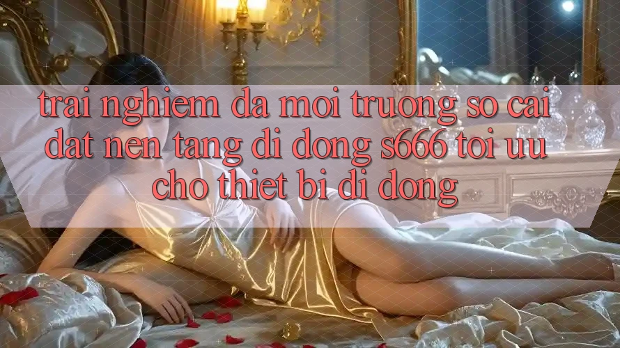 Trải Nghiệm Đa Môi trường số – Cài đặt Nền tảng di động s666 Tối Ưu Cho Thiết Bị Di Động