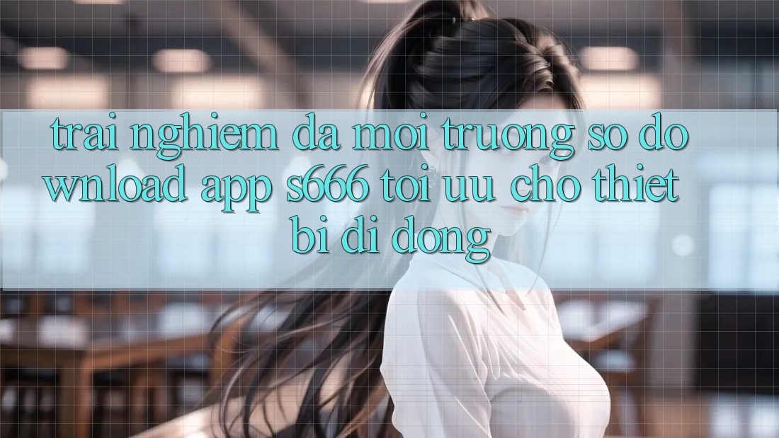 Trải Nghiệm Đa Môi trường số – Download App s666 Tối Ưu Cho Thiết Bị Di Động