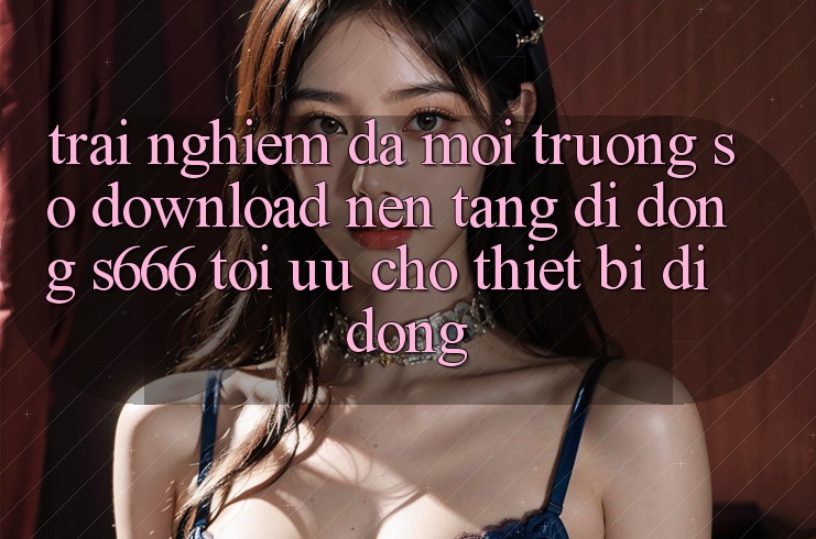 Trải Nghiệm Đa Môi trường số – Download Nền tảng di động s666 Tối Ưu Cho Thiết Bị Di Động
