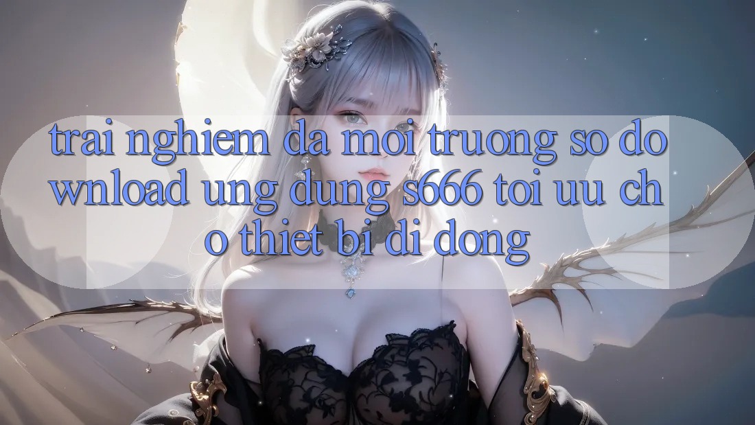 Trải Nghiệm Đa Môi trường số – Download Ứng dụng s666 Tối Ưu Cho Thiết Bị Di Động Trải Nghiệm Đa Môi trường số – Download Ứng dụng s666 Tối Ưu Cho Thiết Bị Di Động