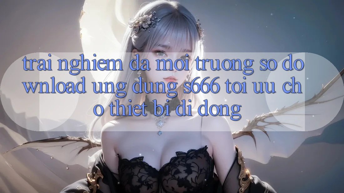 Trải Nghiệm Đa Môi trường số – Download Ứng dụng s666 Tối Ưu Cho Thiết Bị Di Động Trải Nghiệm Đa Môi trường số – Download Ứng dụng s666 Tối Ưu Cho Thiết Bị Di Động