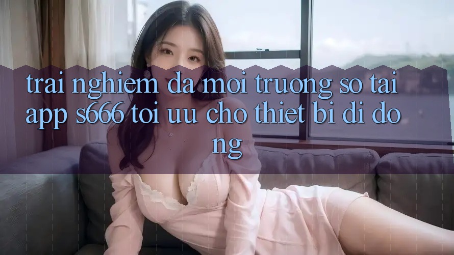 Trải Nghiệm Đa Môi trường số – Tải App s666 Tối Ưu Cho Thiết Bị Di Động Trải Nghiệm Đa Môi trường số – Tải App s666 Tối Ưu Cho Thiết Bị Di Động