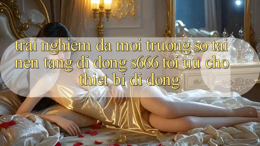 Trải Nghiệm Đa Môi trường số – Tải Nền tảng di động s666 Tối Ưu Cho Thiết Bị Di Động