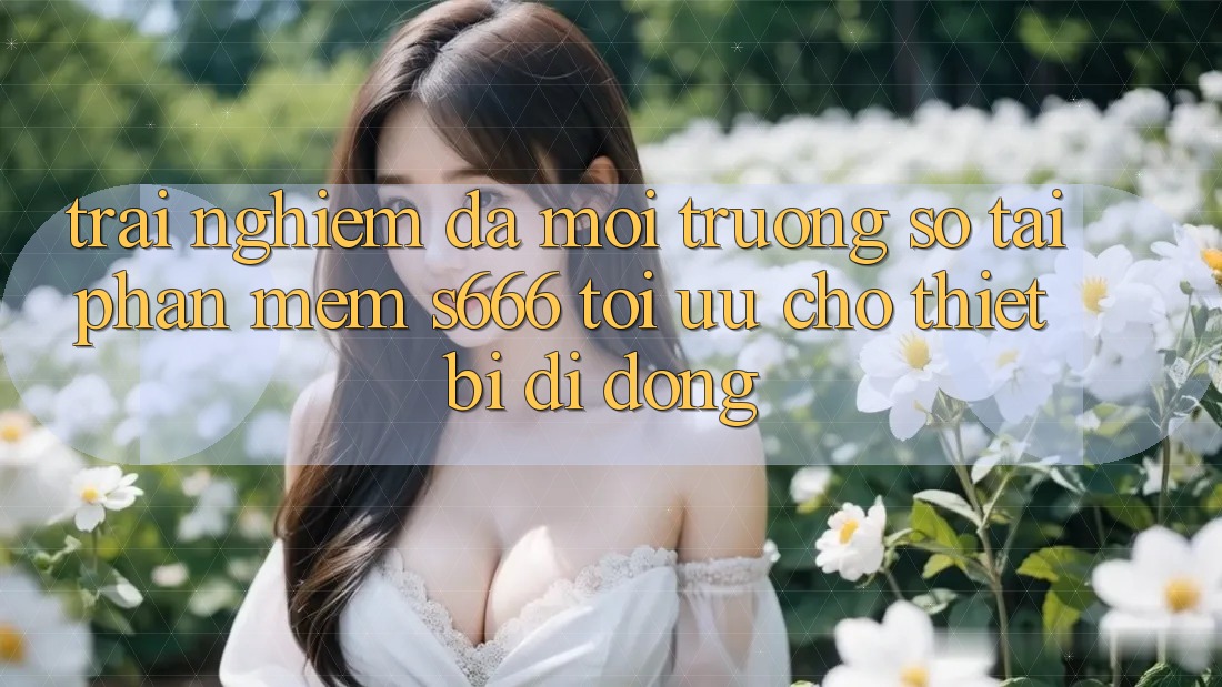 Trải Nghiệm Đa Môi trường số – Tải Phần mềm s666 Tối Ưu Cho Thiết Bị Di Động