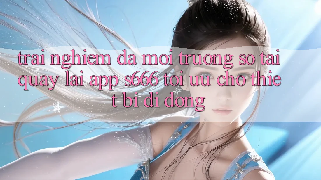 Trải nghiệm Đa Môi trường số – Tải quay lại App s666 Tối Ưu Cho Thiết Bị Di Động