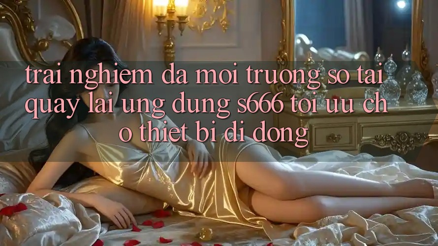 Trải nghiệm Đa Môi trường số – Tải quay lại Ứng dụng s666 Tối Ưu Cho Thiết Bị Di Động Trải nghiệm Đa Môi trường số – Tải quay lại Ứng dụng s666 Tối Ưu Cho Thiết Bị Di Động