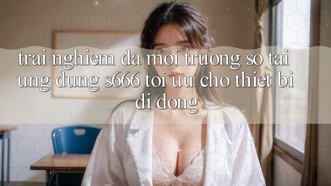 Trải Nghiệm Đa Môi trường số – Tải Ứng dụng s666 Tối Ưu Cho Thiết Bị Di Động Trải Nghiệm Đa Môi trường số – Tải Ứng dụng s666 Tối Ưu Cho Thiết Bị Di Động