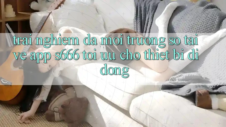 Trải Nghiệm Đa Môi trường số – Tải về App s666 Tối Ưu Cho Thiết Bị Di Động