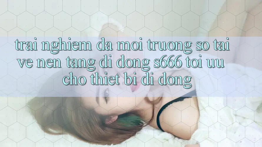 Trải Nghiệm Đa Môi trường số – Tải về Nền tảng di động s666 Tối Ưu Cho Thiết Bị Di Động Trải Nghiệm Đa Môi trường số – Tải về Nền tảng di động s666 Tối Ưu Cho Thiết Bị Di Động