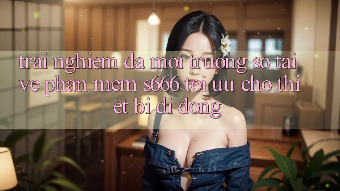 Trải Nghiệm Đa Môi trường số – Tải về Phần mềm s666 Tối Ưu Cho Thiết Bị Di Động