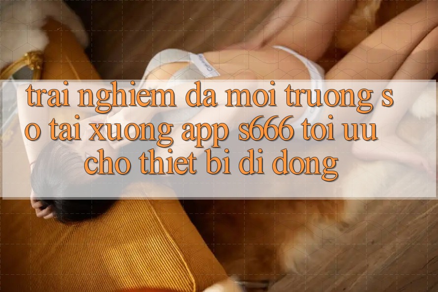 Trải Nghiệm Đa Môi trường số – Tải xuống App s666 Tối Ưu Cho Thiết Bị Di Động Trải Nghiệm Đa Môi trường số – Tải xuống App s666 Tối Ưu Cho Thiết Bị Di Động