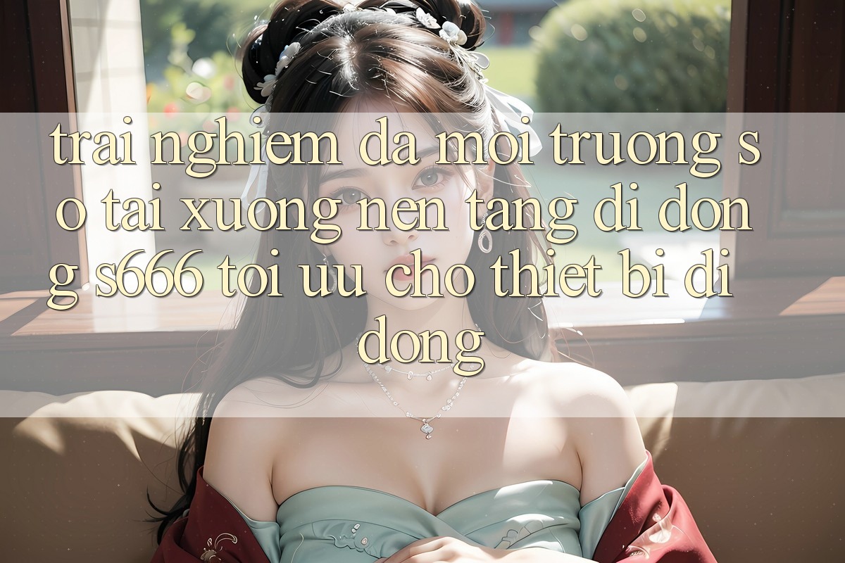 Trải nghiệm Đa Môi trường số – Tải xuống Nền tảng di động s666 Tối Ưu Cho Thiết Bị Di Động Trải nghiệm Đa Môi trường số – Tải xuống Nền tảng di động s666 Tối Ưu Cho Thiết Bị Di Động