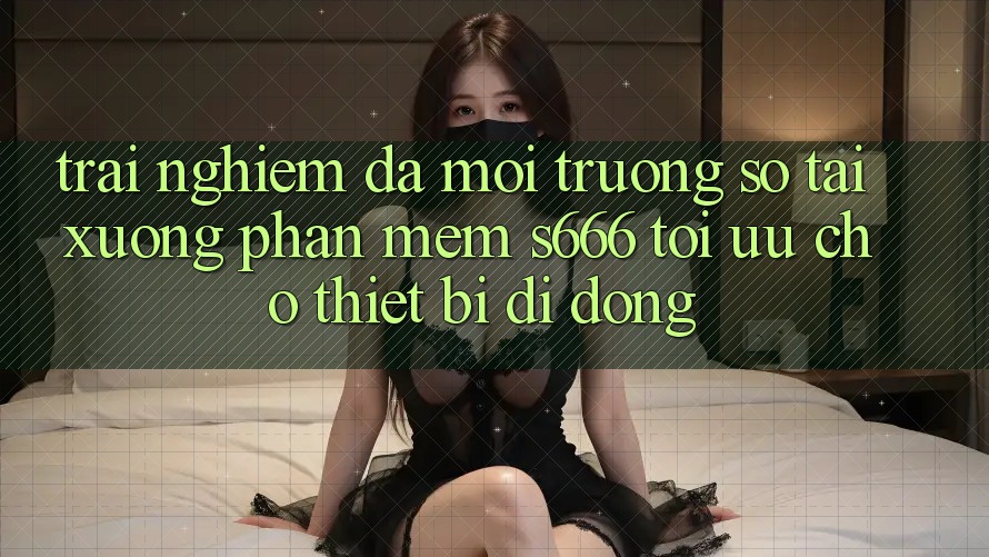 Trải Nghiệm Đa Môi trường số – Tải xuống Phần mềm s666 Tối Ưu Cho Thiết Bị Di Động Trải Nghiệm Đa Môi trường số – Tải xuống Phần mềm s666 Tối Ưu Cho Thiết Bị Di Động