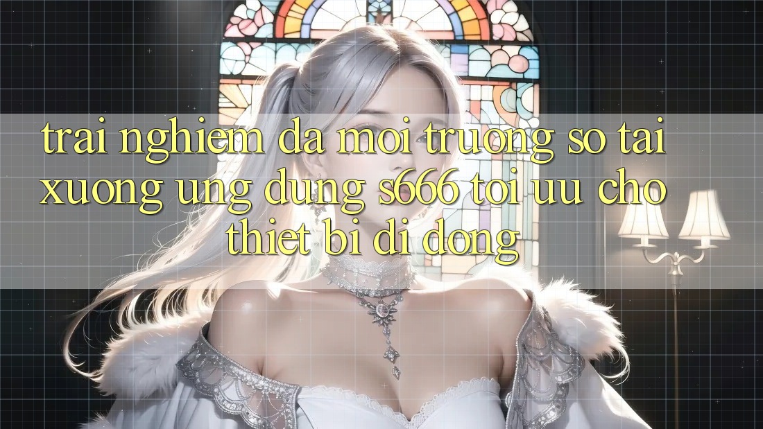 Trải Nghiệm Đa Môi trường số – Tải xuống Ứng dụng s666 Tối Ưu Cho Thiết Bị Di Động Trải Nghiệm Đa Môi trường số – Tải xuống Ứng dụng s666 Tối Ưu Cho Thiết Bị Di Động