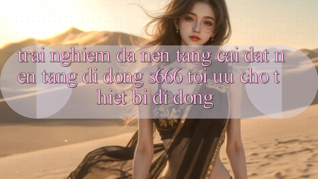 Trải Nghiệm Đa Nền Tảng – Cài đặt Nền tảng di động s666 Tối Ưu Cho Thiết Bị Di Động Trải Nghiệm Đa Nền Tảng – Cài đặt Nền tảng di động s666 Tối Ưu Cho Thiết Bị Di Động