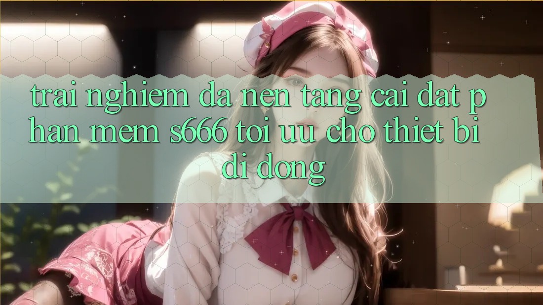 Trải Nghiệm Đa Nền Tảng – Cài đặt Phần mềm s666 Tối Ưu Cho Thiết Bị Di Động Trải Nghiệm Đa Nền Tảng – Cài đặt Phần mềm s666 Tối Ưu Cho Thiết Bị Di Động