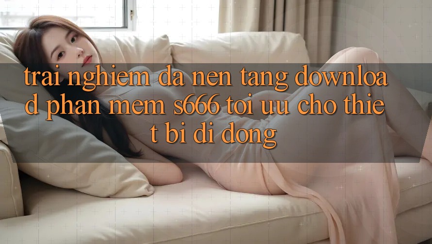 Trải Nghiệm Đa Nền Tảng – Download Phần mềm s666 Tối Ưu Cho Thiết Bị Di Động Trải Nghiệm Đa Nền Tảng – Download Phần mềm s666 Tối Ưu Cho Thiết Bị Di Động