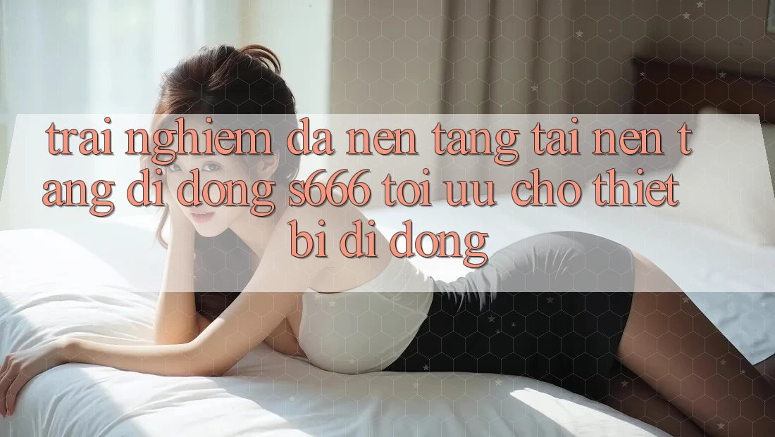 Trải Nghiệm Đa Nền Tảng – Tải Nền tảng di động s666 Tối Ưu Cho Thiết Bị Di Động Trải Nghiệm Đa Nền Tảng – Tải Nền tảng di động s666 Tối Ưu Cho Thiết Bị Di Động
