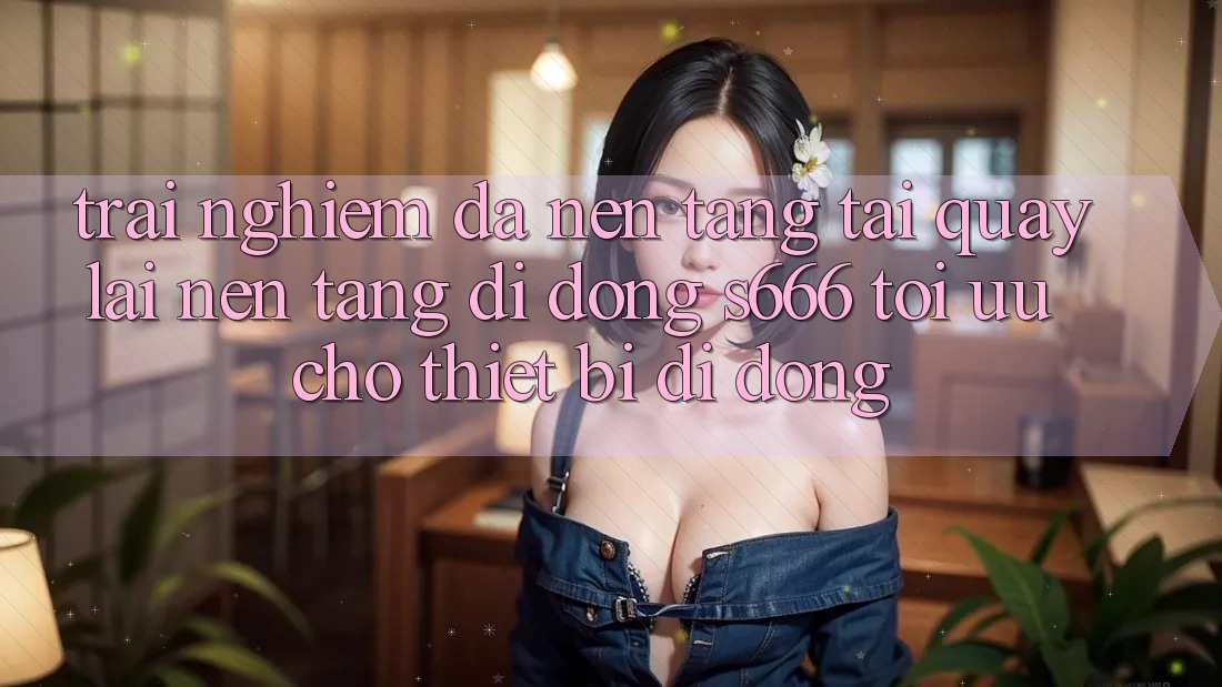 Trải nghiệm Đa Nền Tảng – Tải quay lại Nền tảng di động s666 Tối Ưu Cho Thiết Bị Di Động Trải nghiệm Đa Nền Tảng – Tải quay lại Nền tảng di động s666 Tối Ưu Cho Thiết Bị Di Động