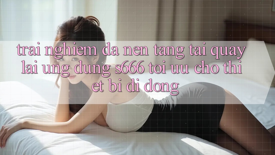 Trải Nghiệm Đa Nền Tảng – Tải quay lại Ứng dụng s666 Tối Ưu Cho Thiết Bị Di Động Trải Nghiệm Đa Nền Tảng – Tải quay lại Ứng dụng s666 Tối Ưu Cho Thiết Bị Di Động