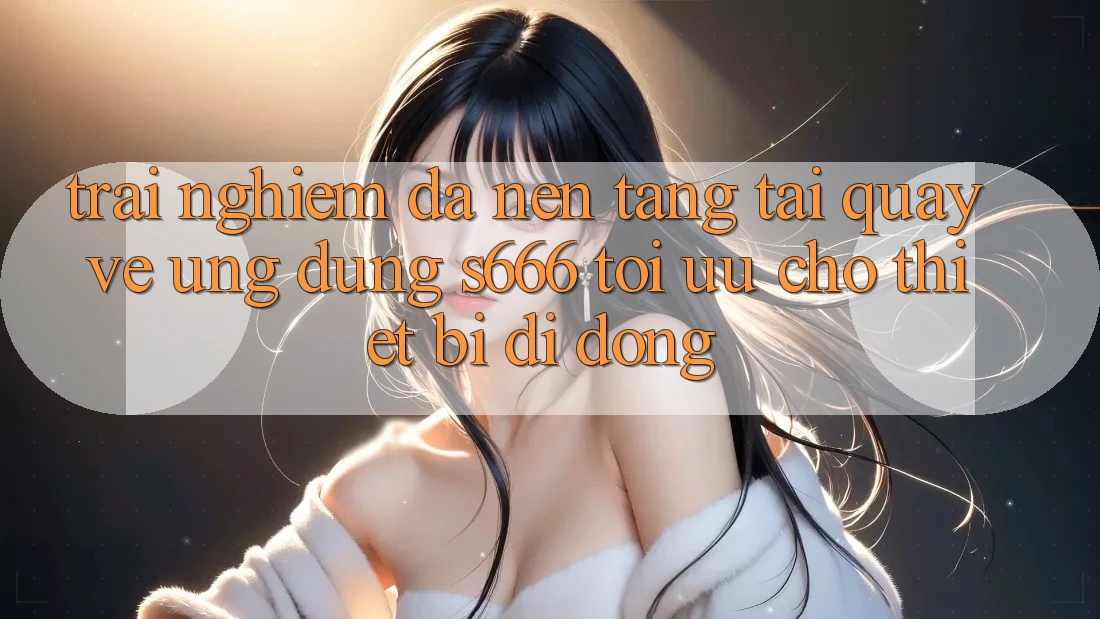 Trải Nghiệm Đa Nền Tảng – Tải quay về Ứng dụng s666 Tối Ưu Cho Thiết Bị Di Động Trải Nghiệm Đa Nền Tảng – Tải quay về Ứng dụng s666 Tối Ưu Cho Thiết Bị Di Động
