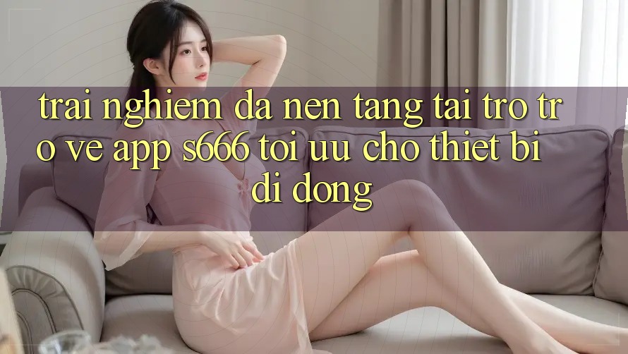 Trải Nghiệm Đa Nền Tảng – Tải trở trở về App s666 Tối Ưu Cho Thiết Bị Di Động Trải Nghiệm Đa Nền Tảng – Tải trở trở về App s666 Tối Ưu Cho Thiết Bị Di Động