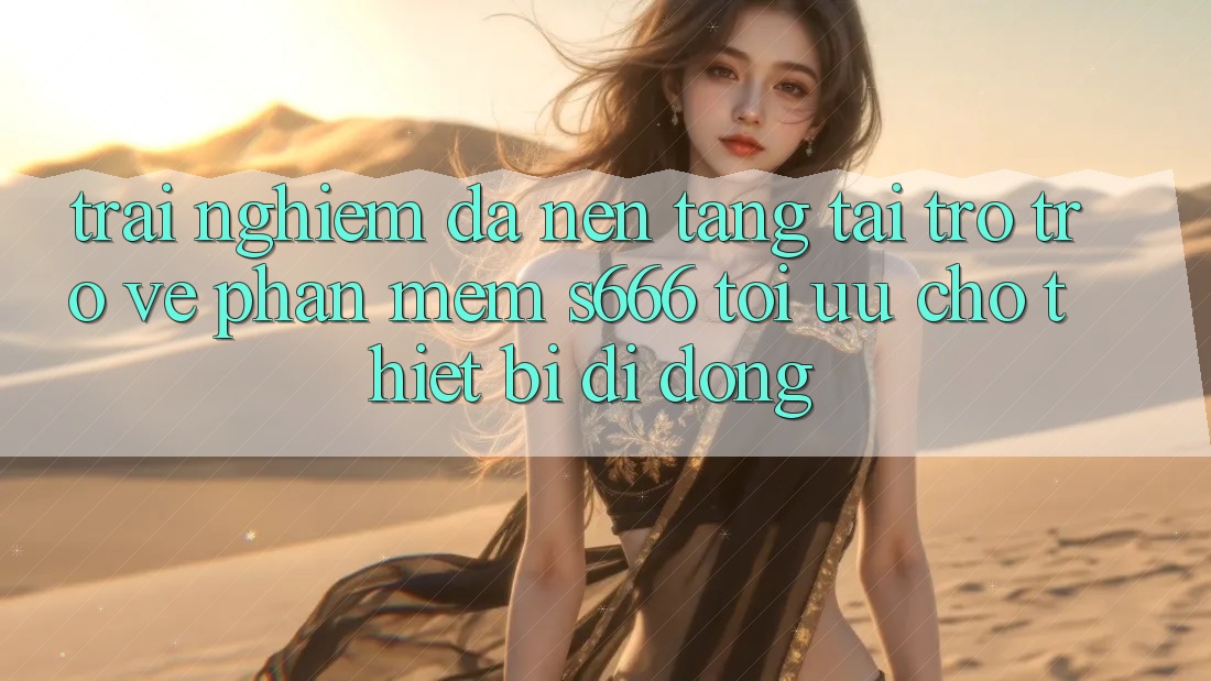 Trải Nghiệm Đa Nền Tảng – Tải trở trở về Phần mềm s666 Tối Ưu Cho Thiết Bị Di Động Trải Nghiệm Đa Nền Tảng – Tải trở trở về Phần mềm s666 Tối Ưu Cho Thiết Bị Di Động