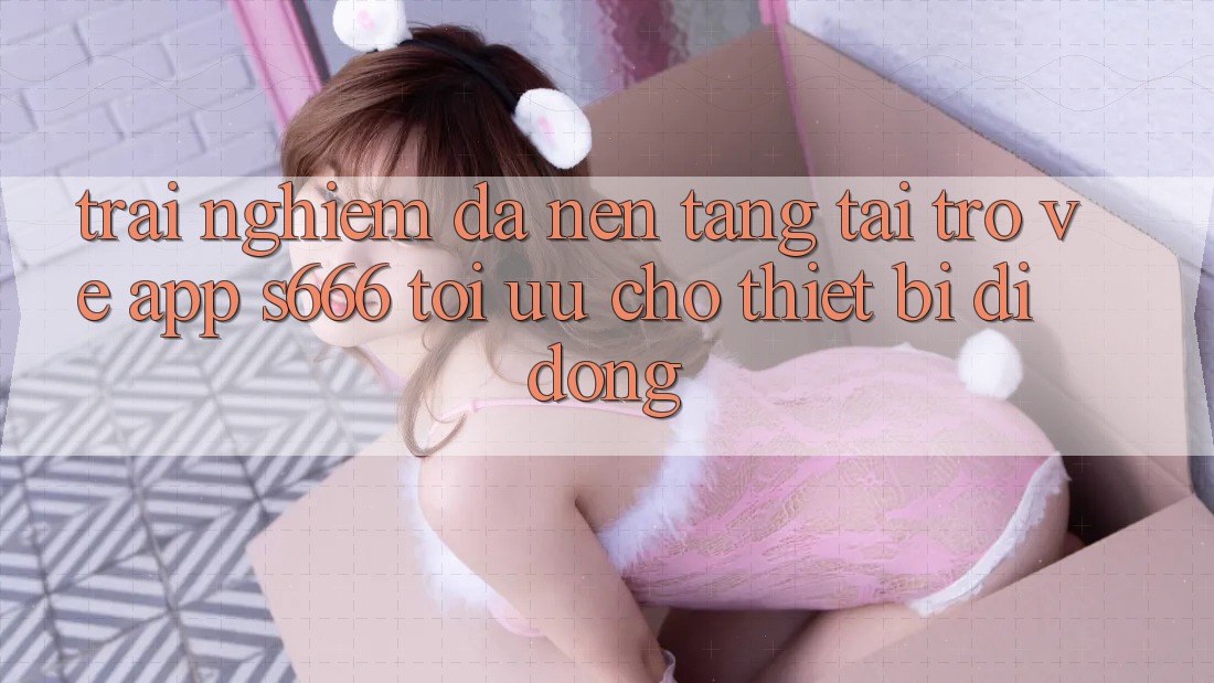 Trải Nghiệm Đa Nền Tảng – Tải trở về App s666 Tối Ưu Cho Thiết Bị Di Động Trải Nghiệm Đa Nền Tảng – Tải trở về App s666 Tối Ưu Cho Thiết Bị Di Động
