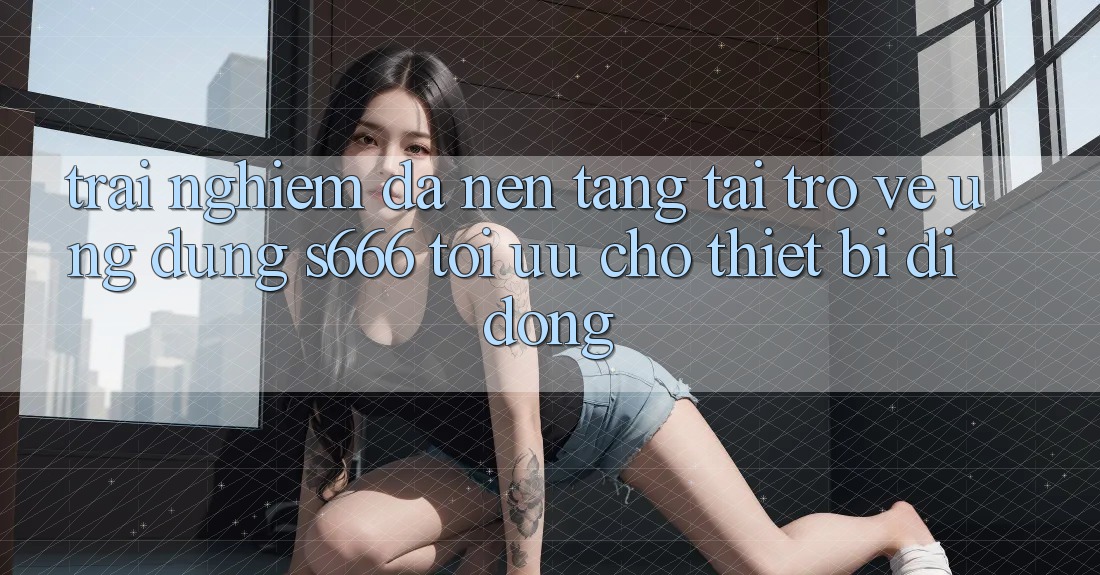 Trải Nghiệm Đa Nền Tảng – Tải trở về Ứng dụng s666 Tối Ưu Cho Thiết Bị Di Động