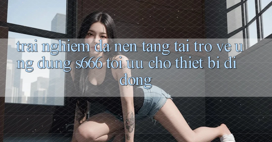 Trải Nghiệm Đa Nền Tảng – Tải trở về Ứng dụng s666 Tối Ưu Cho Thiết Bị Di Động Trải Nghiệm Đa Nền Tảng – Tải trở về Ứng dụng s666 Tối Ưu Cho Thiết Bị Di Động