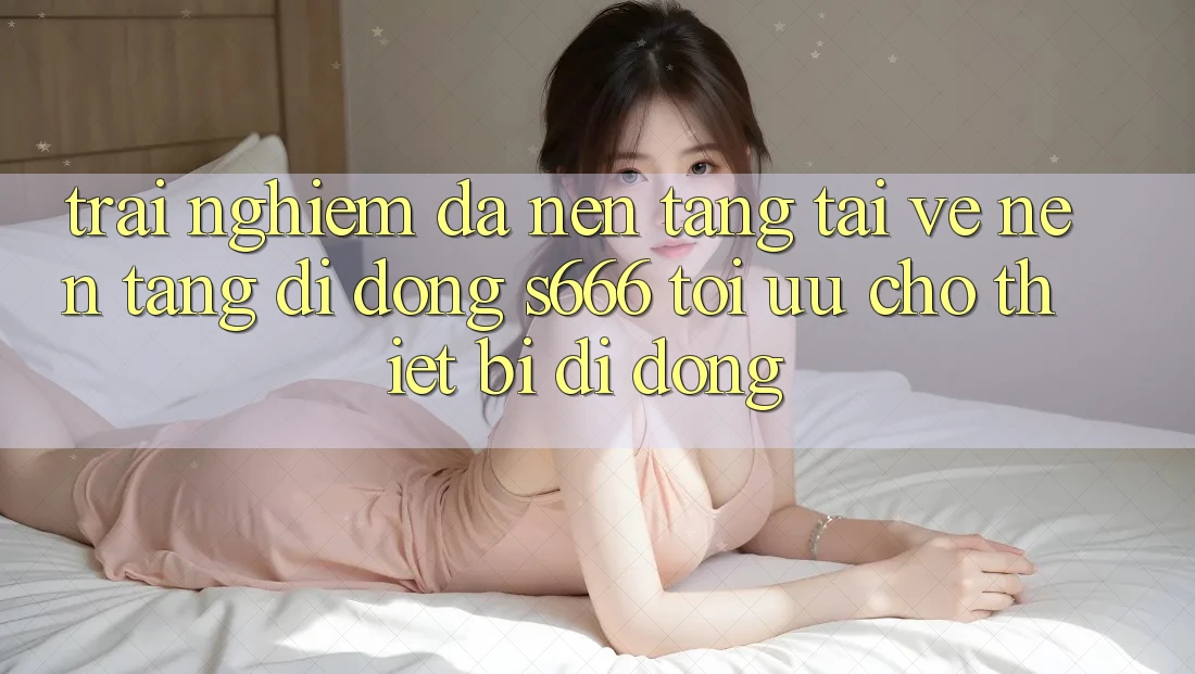 Trải Nghiệm Đa Nền Tảng – Tải về Nền tảng di động s666 Tối Ưu Cho Thiết Bị Di Động Trải Nghiệm Đa Nền Tảng – Tải về Nền tảng di động s666 Tối Ưu Cho Thiết Bị Di Động