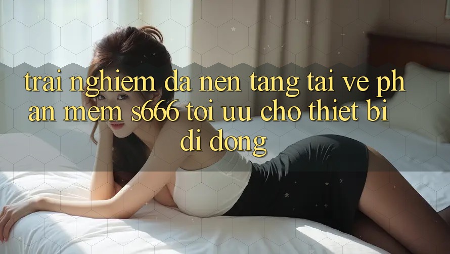 Trải Nghiệm Đa Nền Tảng – Tải về Phần mềm s666 Tối Ưu Cho Thiết Bị Di Động