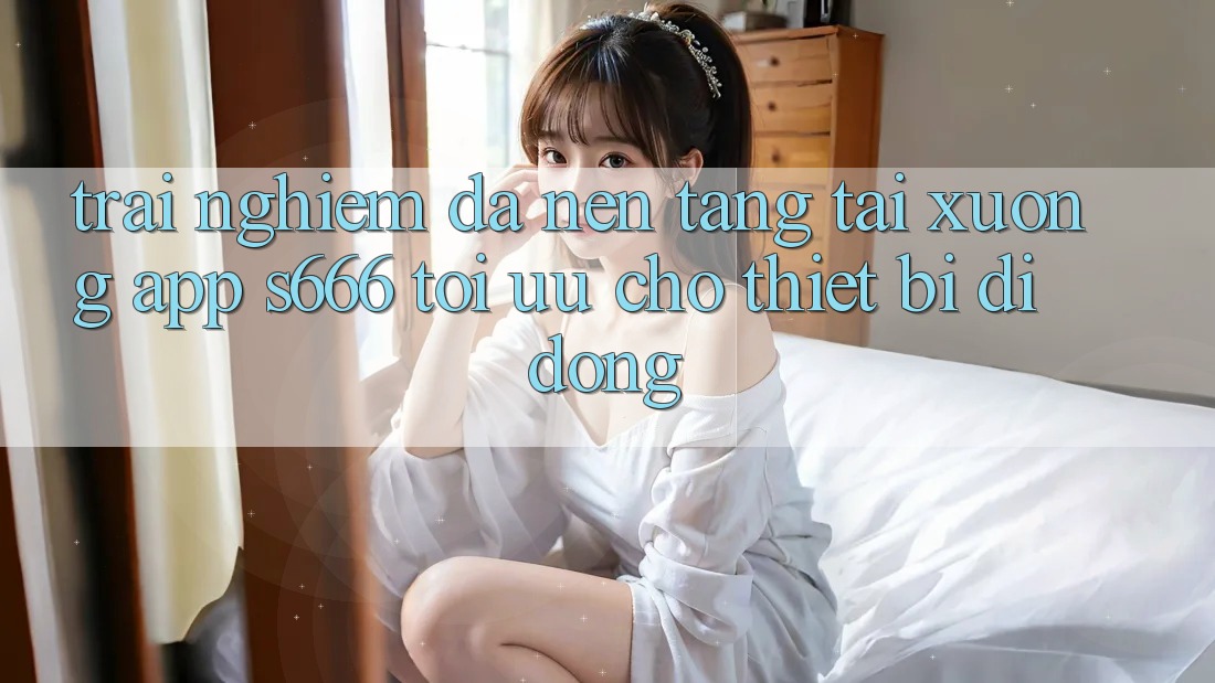 Trải Nghiệm Đa Nền Tảng – Tải xuống App s666 Tối Ưu Cho Thiết Bị Di Động Trải Nghiệm Đa Nền Tảng – Tải xuống App s666 Tối Ưu Cho Thiết Bị Di Động