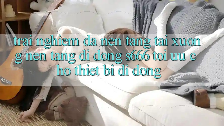 Trải Nghiệm Đa Nền Tảng – Tải xuống Nền tảng di động s666 Tối Ưu Cho Thiết Bị Di Động Trải Nghiệm Đa Nền Tảng – Tải xuống Nền tảng di động s666 Tối Ưu Cho Thiết Bị Di Động