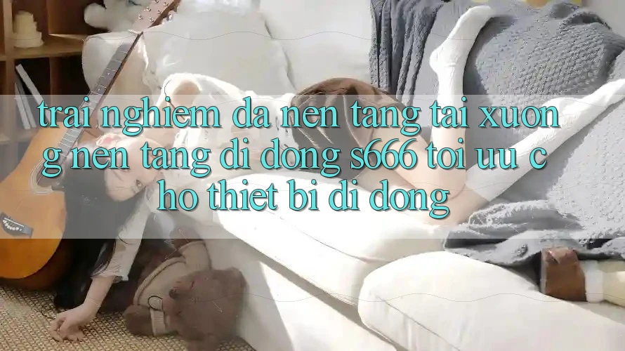 Trải Nghiệm Đa Nền Tảng – Tải xuống Nền tảng di động s666 Tối Ưu Cho Thiết Bị Di Động Trải Nghiệm Đa Nền Tảng – Tải xuống Nền tảng di động s666 Tối Ưu Cho Thiết Bị Di Động