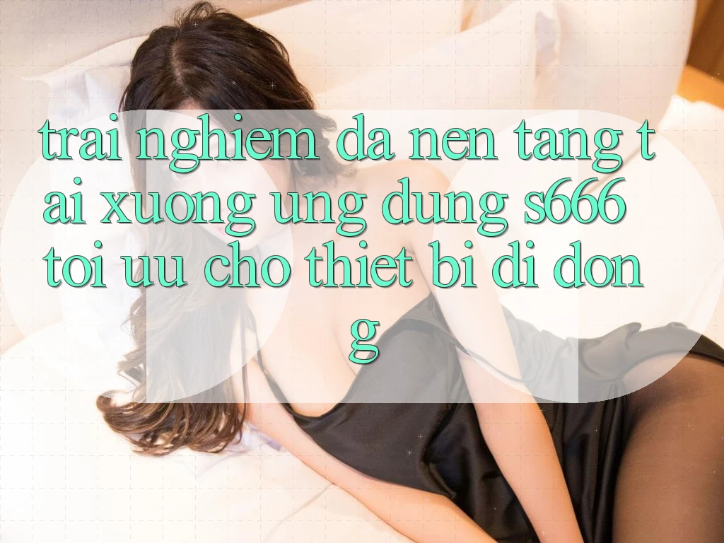 Trải nghiệm Đa Nền Tảng – Tải xuống Ứng dụng s666 Tối Ưu Cho Thiết Bị Di Động Trải nghiệm Đa Nền Tảng – Tải xuống Ứng dụng s666 Tối Ưu Cho Thiết Bị Di Động