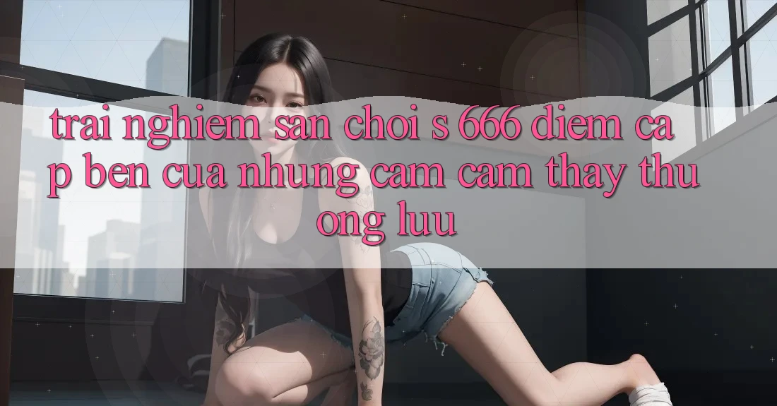 Trải nghiệm Sân Chơi s 666 – Điểm Cập bến Của Những Cảm cảm thấy Thượng Lưu Trải nghiệm Sân Chơi s 666 – Điểm Cập bến Của Những Cảm cảm thấy Thượng Lưu