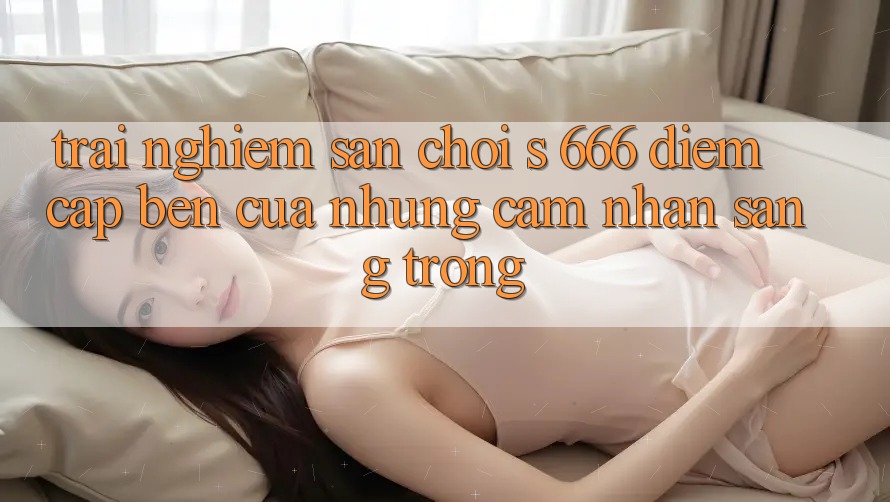 Trải nghiệm Sân Chơi s 666 – Điểm Cập bến Của Những Cảm nhận Sang trọng Trải nghiệm Sân Chơi s 666 – Điểm Cập bến Của Những Cảm nhận Sang trọng