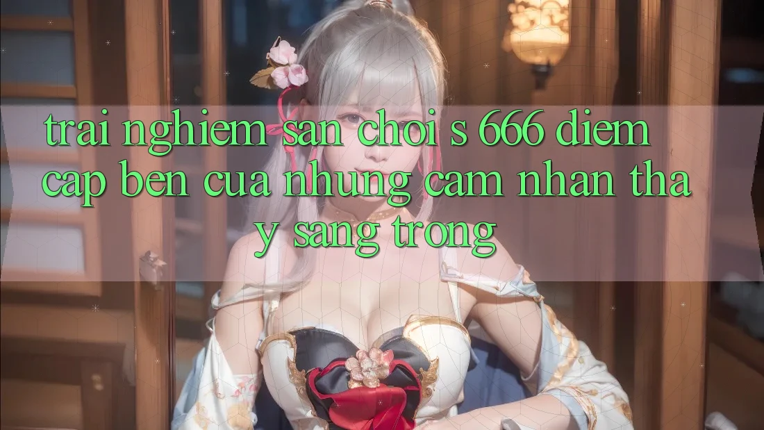 Trải nghiệm Sân Chơi s 666 – Điểm Cập bến Của Những Cảm nhận thấy Sang trọng