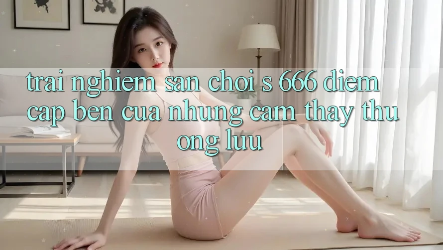 Trải nghiệm Sân Chơi s 666 – Điểm Cập bến Của Những Cảm thấy Thượng Lưu Trải nghiệm Sân Chơi s 666 – Điểm Cập bến Của Những Cảm thấy Thượng Lưu
