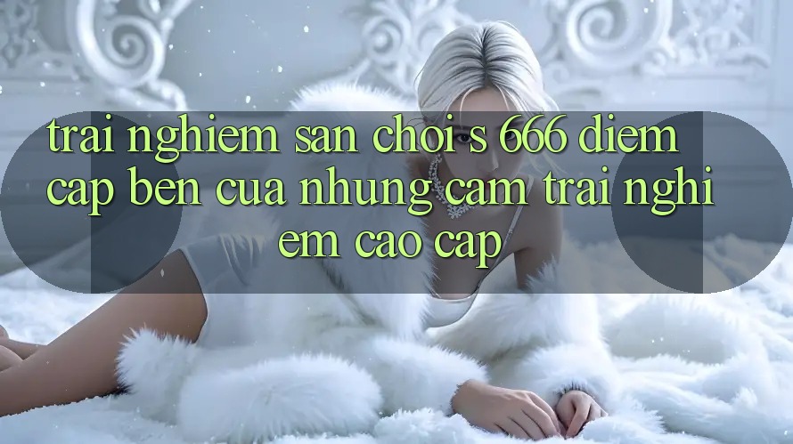Trải nghiệm Sân Chơi s 666 – Điểm Cập bến Của Những Cảm trải nghiệm Cao cấp