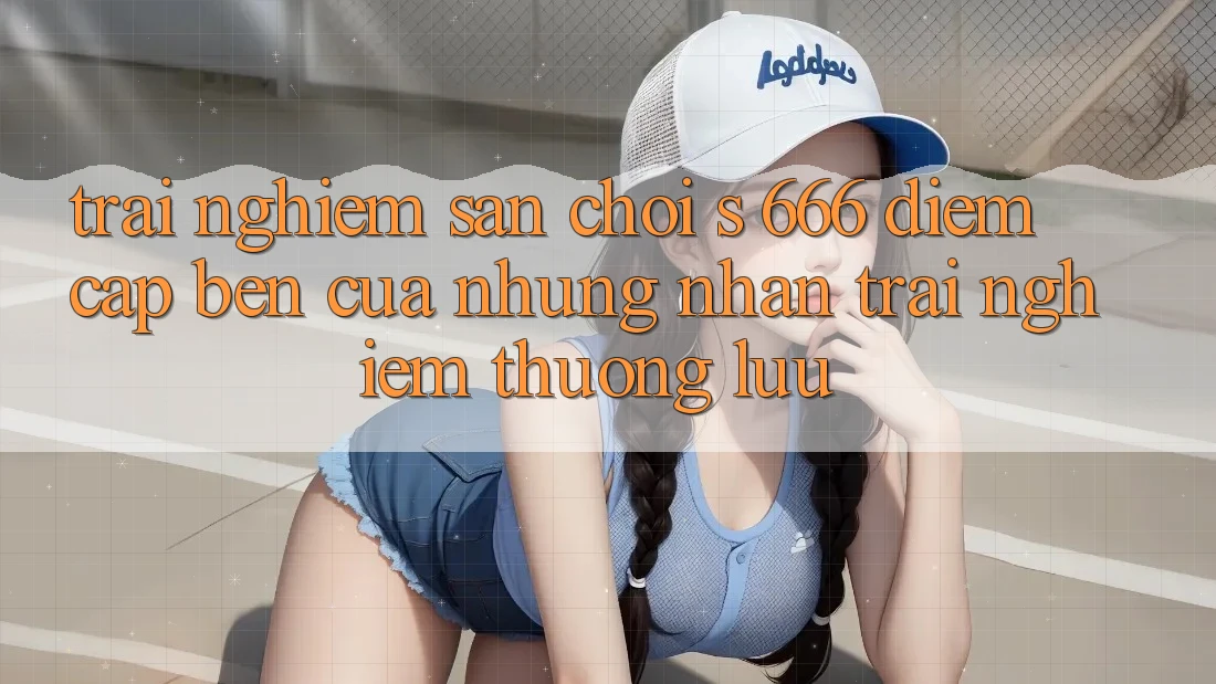 Trải nghiệm Sân Chơi s 666 – Điểm Cập bến Của Những Nhận trải nghiệm Thượng Lưu