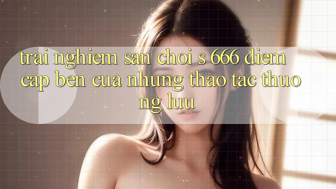 Trải nghiệm Sân Chơi s 666 – Điểm Cập bến Của Những Thao tác Thượng Lưu
