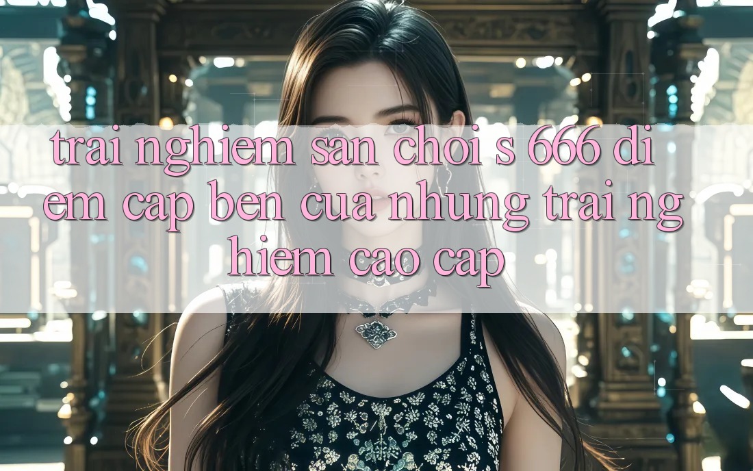 Trải nghiệm Sân Chơi s 666 – Điểm Cập bến Của Những Trải Nghiệm Cao cấp
