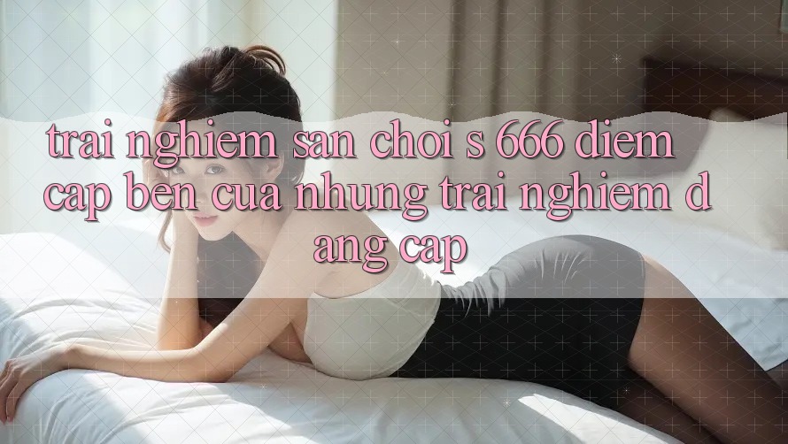 Trải nghiệm Sân Chơi s 666 – Điểm Cập bến Của Những Trải nghiệm Đẳng cấp Trải nghiệm Sân Chơi s 666 – Điểm Cập bến Của Những Trải nghiệm Đẳng cấp