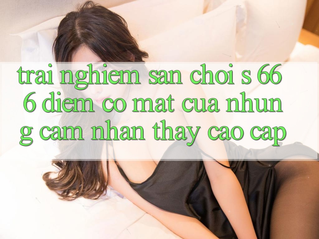 Trải nghiệm Sân Chơi s 666 – Điểm Có mặt Của Những Cảm nhận thấy Cao cấp Trải nghiệm Sân Chơi s 666 – Điểm Có mặt Của Những Cảm nhận thấy Cao cấp