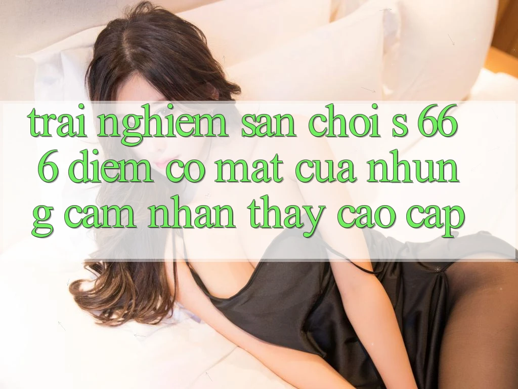Trải nghiệm Sân Chơi s 666 – Điểm Có mặt Của Những Cảm nhận thấy Cao cấp