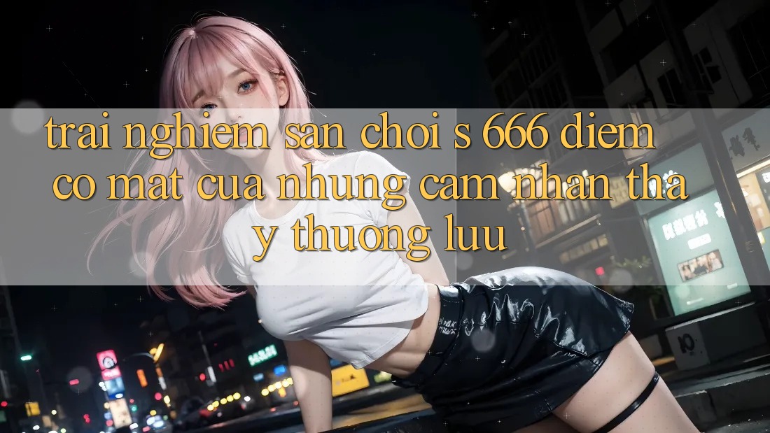 Trải nghiệm Sân Chơi s 666 – Điểm Có mặt Của Những Cảm nhận thấy Thượng Lưu